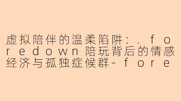 虚拟陪伴的温柔陷阱：.foredown陪玩背后的情感经济与孤独症候群