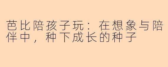 芭比陪孩子玩：在想象与陪伴中，种下成长的种子