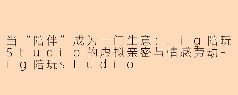 当“陪伴”成为一门生意：.ig陪玩Studio的虚拟亲密与情感劳动
