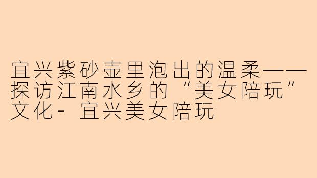 宜兴紫砂壶里泡出的温柔——探访江南水乡的“美女陪玩”文化