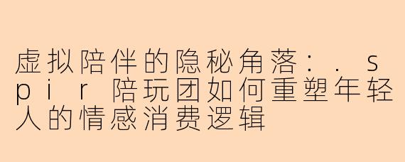 虚拟陪伴的隐秘角落：.spir陪玩团如何重塑年轻人的情感消费逻辑
