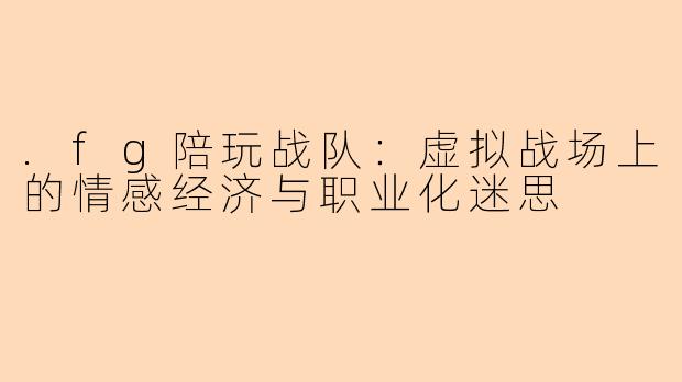.fg陪玩战队：虚拟战场上的情感经济与职业化迷思