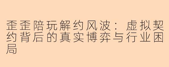 歪歪陪玩解约风波：虚拟契约背后的真实博弈与行业困局