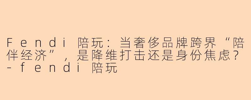 Fendi陪玩：当奢侈品牌跨界“陪伴经济”，是降维打击还是身份焦虑？