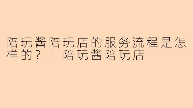 陪玩酱陪玩店的服务流程是怎样的？