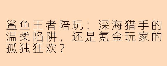 鲨鱼王者陪玩：深海猎手的温柔陷阱，还是氪金玩家的孤独狂欢？