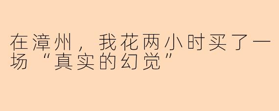 在漳州，我花两小时买了一场“真实的幻觉”