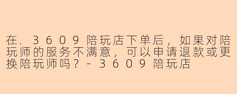 在.3609陪玩店下单后，如果对陪玩师的服务不满意，可以申请退款或更换陪玩师吗？
