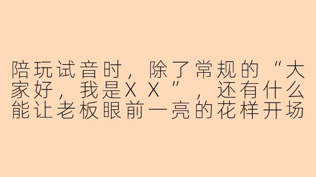 陪玩试音时，除了常规的“大家好，我是XX”，还有什么能让老板眼前一亮的花样开场？