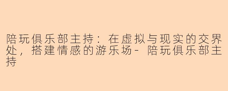 陪玩俱乐部主持：在虚拟与现实的交界处，搭建情感的游乐场