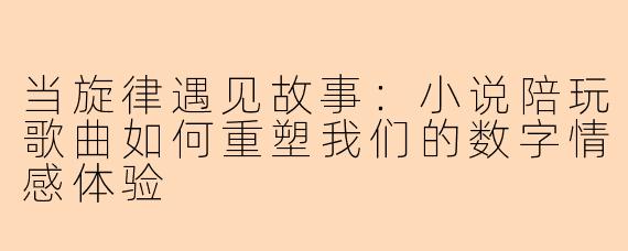 当旋律遇见故事：小说陪玩歌曲如何重塑我们的数字情感体验