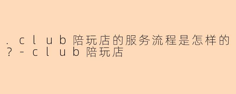 .club陪玩店的服务流程是怎样的？