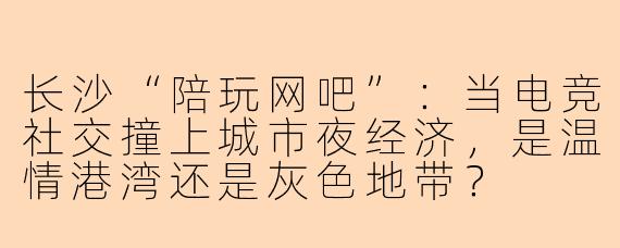长沙“陪玩网吧”：当电竞社交撞上城市夜经济，是温情港湾还是灰色地带？