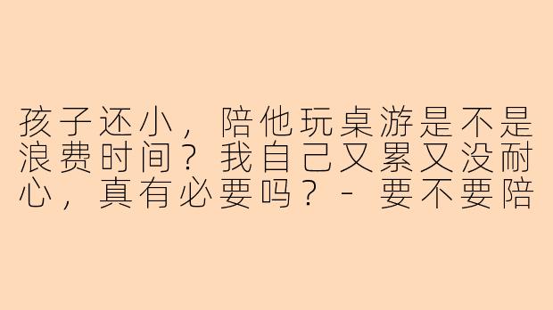 孩子还小，陪他玩桌游是不是浪费时间？我自己又累又没耐心，真有必要吗？