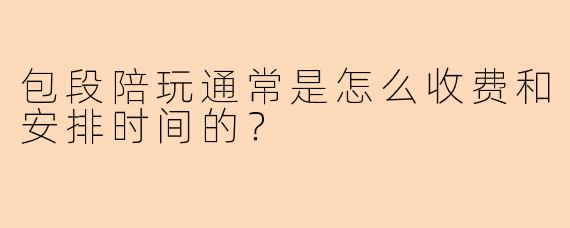 包段陪玩通常是怎么收费和安排时间的？