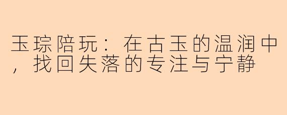 玉琮陪玩：在古玉的温润中，找回失落的专注与宁静