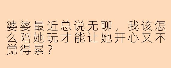婆婆最近总说无聊，我该怎么陪她玩才能让她开心又不觉得累？