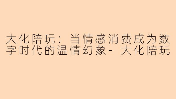 大化陪玩：当情感消费成为数字时代的温情幻象