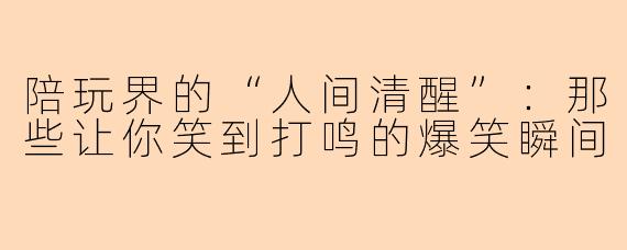 陪玩界的“人间清醒”：那些让你笑到打鸣的爆笑瞬间