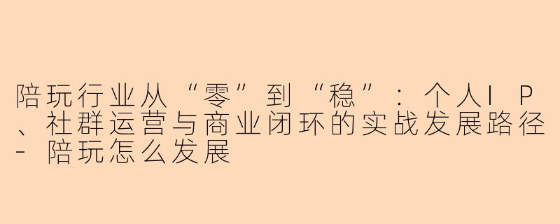 陪玩行业从“零”到“稳”：个人IP、社群运营与商业闭环的实战发展路径