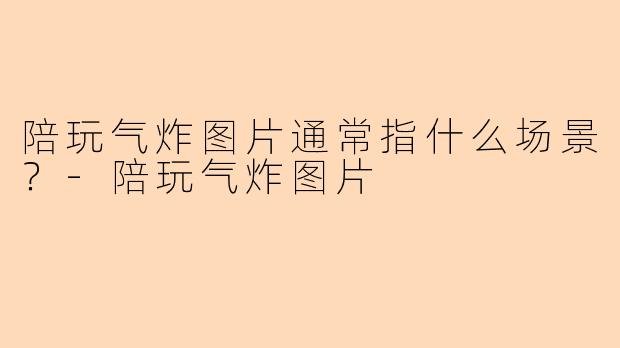 陪玩气炸图片通常指什么场景？