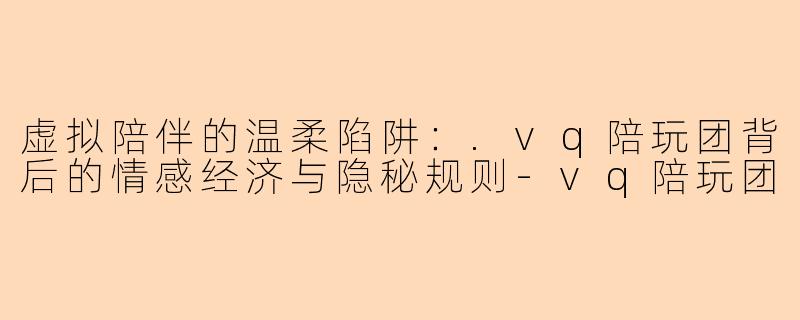 虚拟陪伴的温柔陷阱：.vq陪玩团背后的情感经济与隐秘规则
