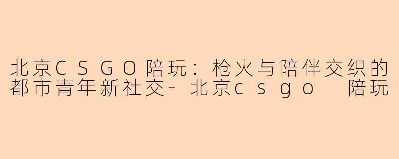 北京CSGO陪玩：枪火与陪伴交织的都市青年新社交