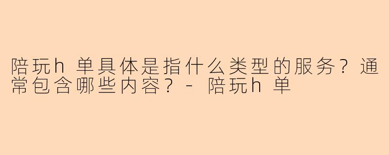 陪玩h单具体是指什么类型的服务？通常包含哪些内容？