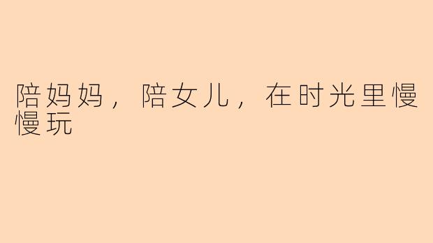 陪妈妈，陪女儿，在时光里慢慢玩