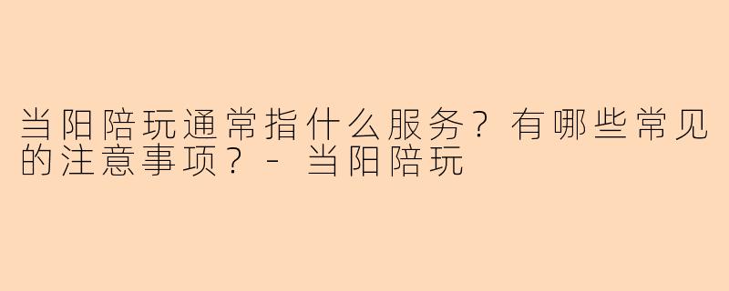 当阳陪玩通常指什么服务？有哪些常见的注意事项？