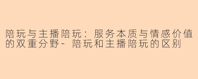 陪玩与主播陪玩：服务本质与情感价值的双重分野