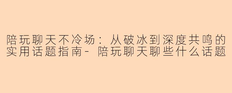 陪玩聊天不冷场：从破冰到深度共鸣的实用话题指南