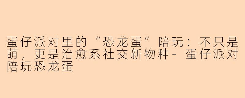 蛋仔派对里的“恐龙蛋”陪玩：不只是萌，更是治愈系社交新物种