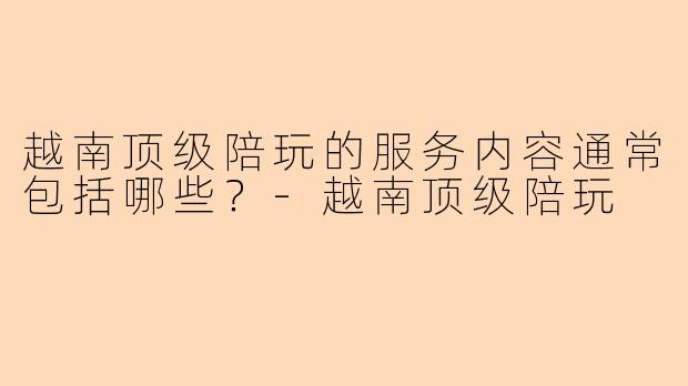 越南顶级陪玩的服务内容通常包括哪些？