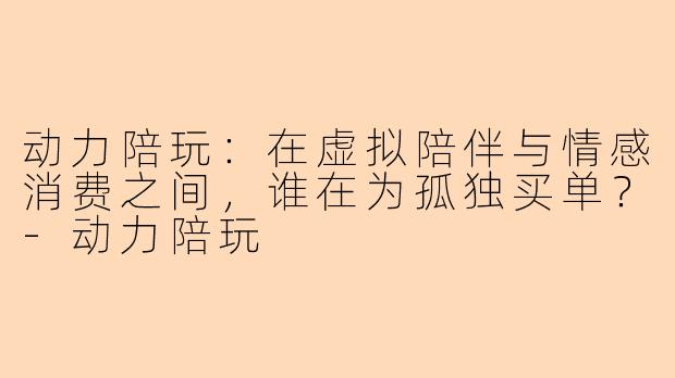 动力陪玩：在虚拟陪伴与情感消费之间，谁在为孤独买单？