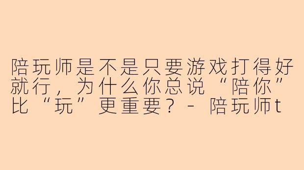 陪玩师是不是只要游戏打得好就行，为什么你总说“陪你”比“玩”更重要？