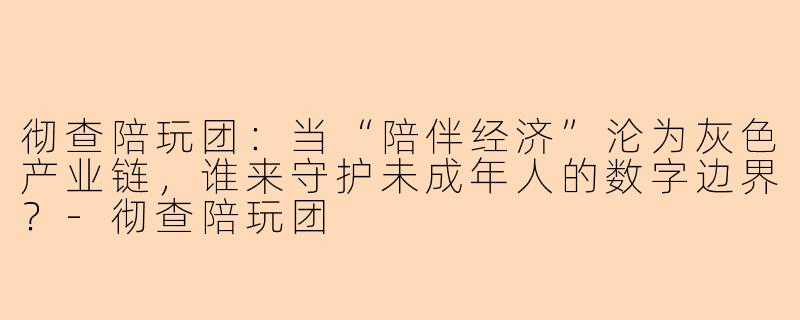 彻查陪玩团：当“陪伴经济”沦为灰色产业链，谁来守护未成年人的数字边界？