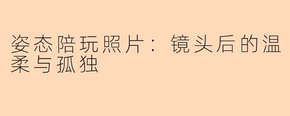 姿态陪玩照片：镜头后的温柔与孤独