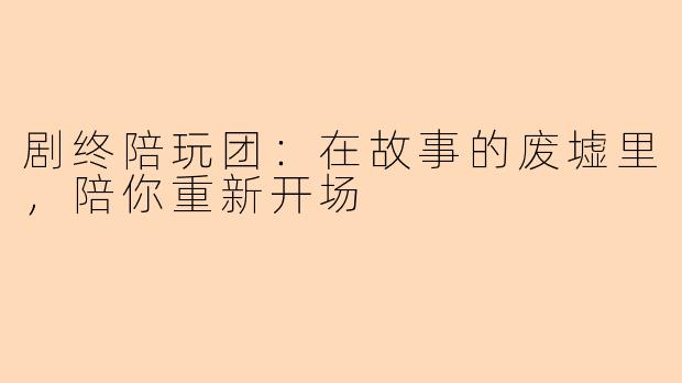 剧终陪玩团：在故事的废墟里，陪你重新开场