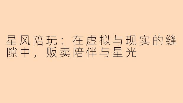 星风陪玩：在虚拟与现实的缝隙中，贩卖陪伴与星光