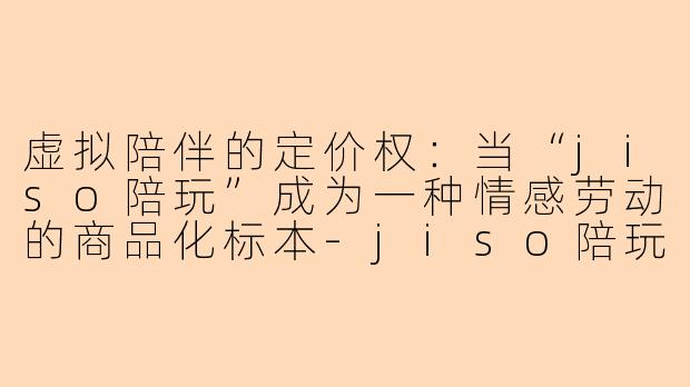 虚拟陪伴的定价权:当“jiso陪玩”成为一种情感劳动的商品化标本-jiso陪玩