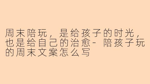 周末陪玩,是给孩子的时光,也是给自己的治愈-陪孩子玩的周末文案怎么写
