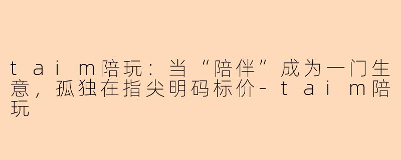 taim陪玩：当“陪伴”成为一门生意，孤独在指尖明码标价