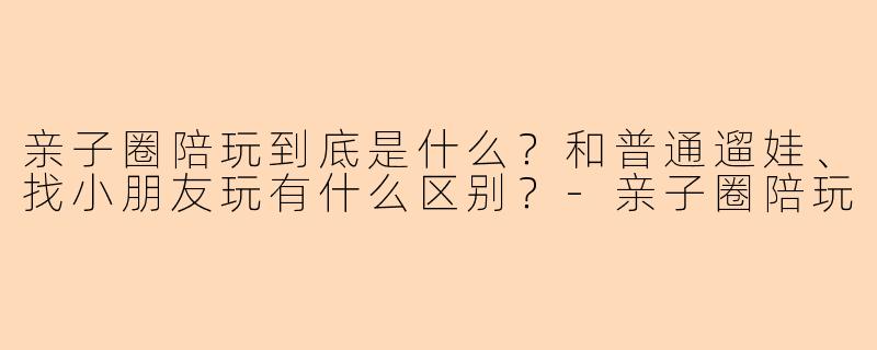 亲子圈陪玩到底是什么?和普通遛娃、找小朋友玩有什么区别?-亲子圈陪玩