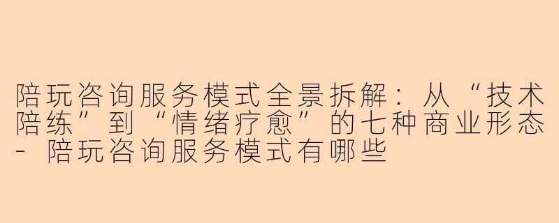 陪玩咨询服务模式全景拆解：从“技术陪练”到“情绪疗愈”的七种商业形态-陪玩咨询服务模式有哪些