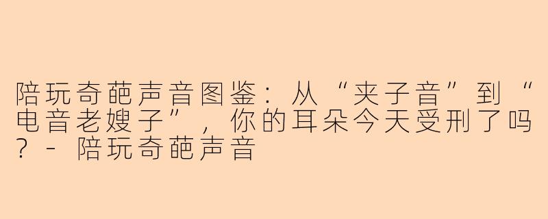 陪玩奇葩声音图鉴：从“夹子音”到“电音老嫂子”，你的耳朵今天受刑了吗？-陪玩奇葩声音