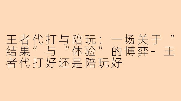 王者代打与陪玩:一场关于“结果”与“体验”的博弈-王者代打好还是陪玩好