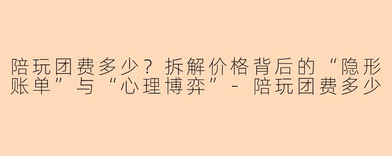 陪玩团费多少?拆解价格背后的“隐形账单”与“心理博弈”-陪玩团费多少