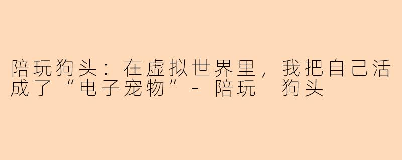 陪玩狗头：在虚拟世界里，我把自己活成了“电子宠物”-陪玩 狗头