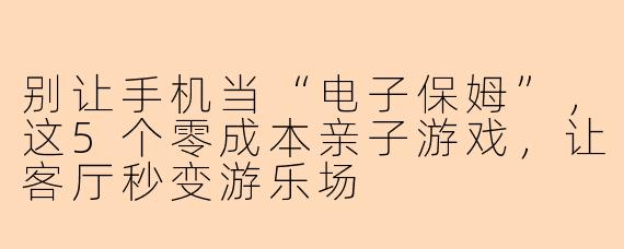 别让手机当“电子保姆”，这5个零成本亲子游戏，让客厅秒变游乐场
